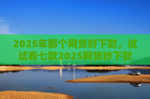 2025年那个网贷好下款，试试看七款2025网贷秒下款口子