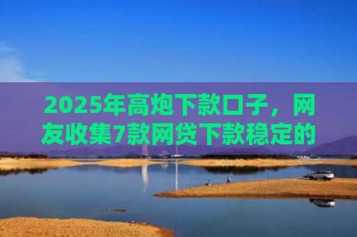 2025年高炮下款口子，网友收集7款网贷下款稳定的口子