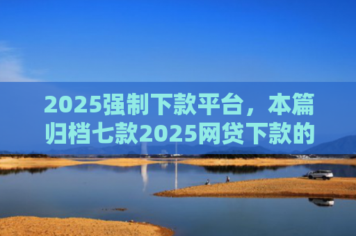 2025强制下款平台，本篇归档七款2025网贷下款的口子