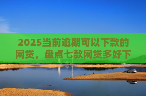 2025当前逾期可以下款的网贷，盘点七款网贷多好下款的口子