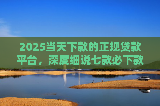 2025当天下款的正规贷款平台，深度细说七款必下款的网贷口子网贷