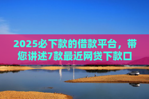 2025必下款的借款平台，带您讲述7款最近网贷下款口子
