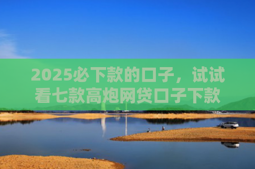 2025必下款的口子，试试看七款高炮网贷口子下款