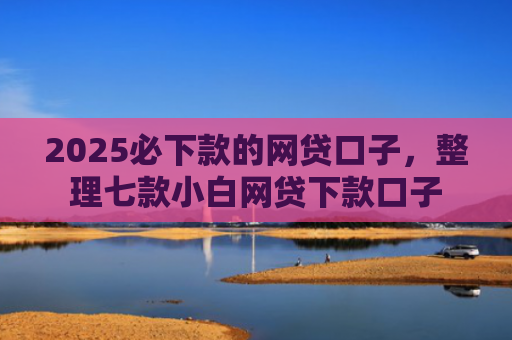 2025必下款的网贷口子，整理七款小白网贷下款口子