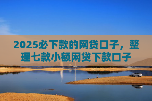 2025必下款的网贷口子，整理七款小额网贷下款口子