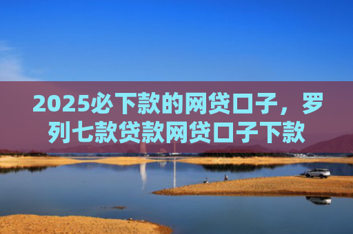 2025必下款的网贷口子，罗列七款贷款网贷口子下款