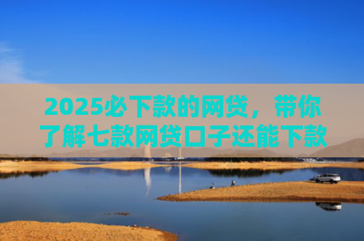 2025必下款的网贷，带你了解七款网贷口子还能下款