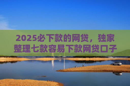 2025必下款的网贷，独家整理七款容易下款网贷口子