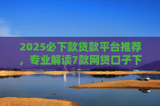 2025必下款贷款平台推荐，专业解读7款网贷口子下款高
