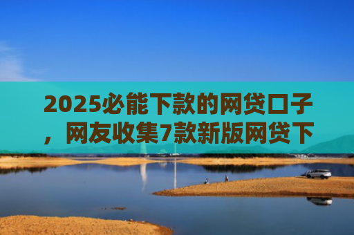 2025必能下款的网贷口子，网友收集7款新版网贷下款口子