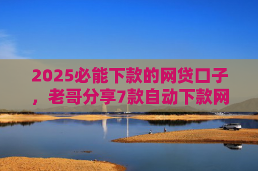 2025必能下款的网贷口子，老哥分享7款自动下款网贷口子