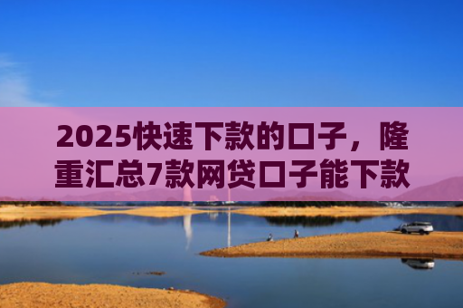 2025快速下款的口子，隆重汇总7款网贷口子能下款吗