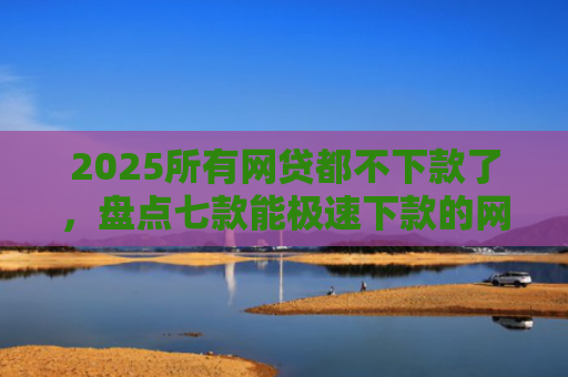 2025所有网贷都不下款了，盘点七款能极速下款的网贷口子