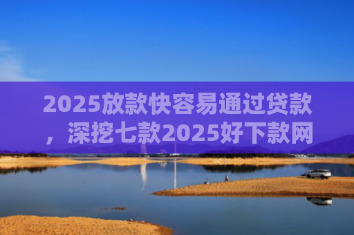 2025放款快容易通过贷款，深挖七款2025好下款网贷口子