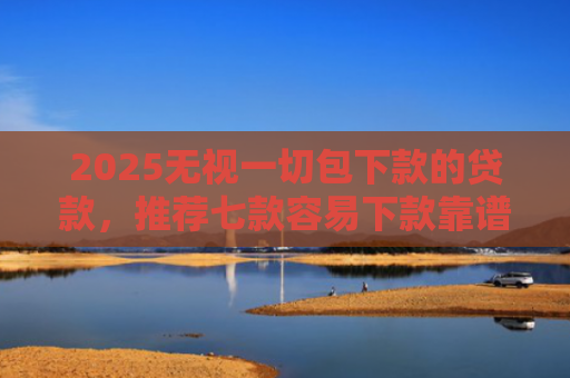 2025无视一切包下款的贷款，推荐七款容易下款靠谱网贷口子