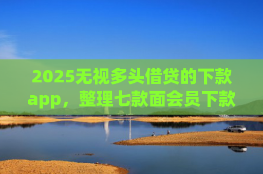 2025无视多头借贷的下款app，整理七款面会员下款的网贷口子