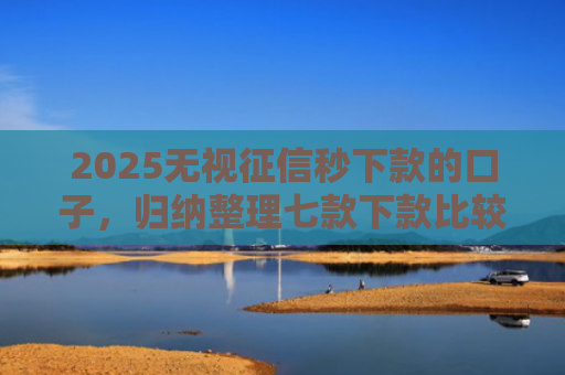 2025无视征信秒下款的口子，归纳整理七款下款比较快的网贷口子
