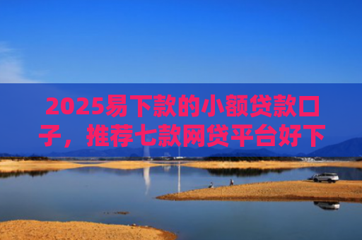2025易下款的小额贷款口子，推荐七款网贷平台好下款的口子