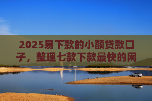 2025易下款的小额贷款口子，整理七款下款最快的网贷小额口子