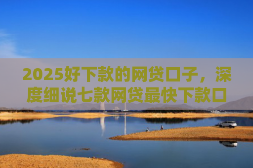 2025好下款的网贷口子，深度细说七款网贷最快下款口子