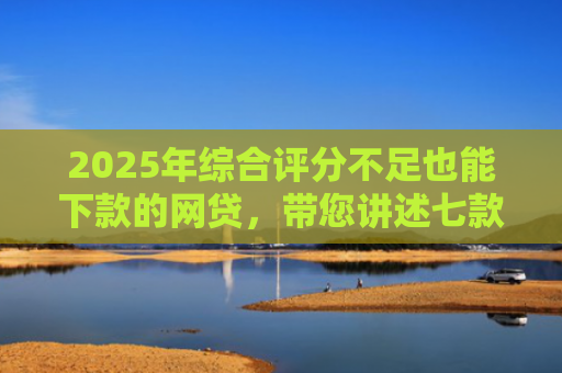 2025年综合评分不足也能下款的网贷，带您讲述七款2025网贷必下款口子