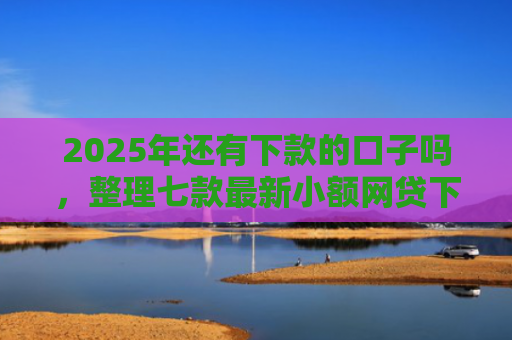 2025年还有下款的口子吗，整理七款最新小额网贷下款口子