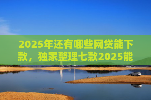 2025年还有哪些网贷能下款，独家整理七款2025能下款网贷口子