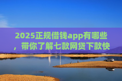 2025正规借钱app有哪些，带你了解七款网贷下款快的大口子