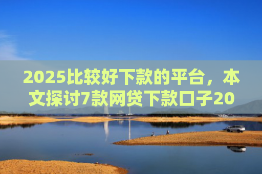 2025比较好下款的平台，本文探讨7款网贷下款口子2025