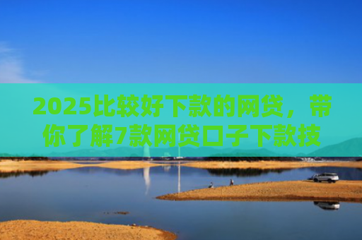 2025比较好下款的网贷，带你了解7款网贷口子下款技巧