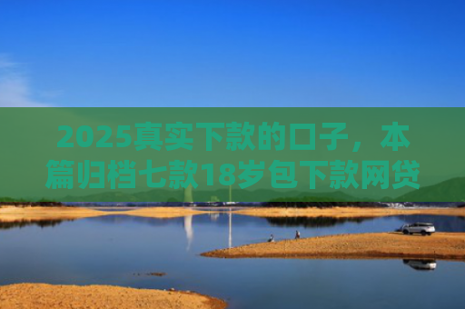 2025真实下款的口子，本篇归档七款18岁包下款网贷口子
