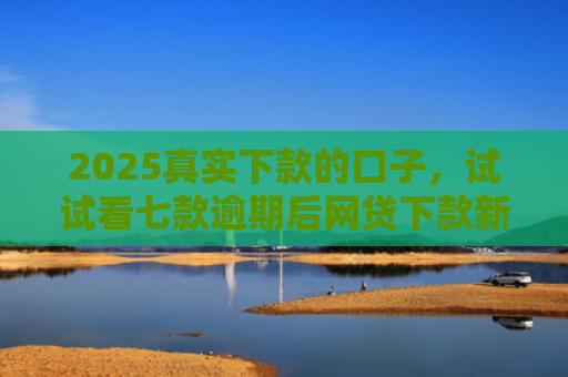 2025真实下款的口子，试试看七款逾期后网贷下款新口子