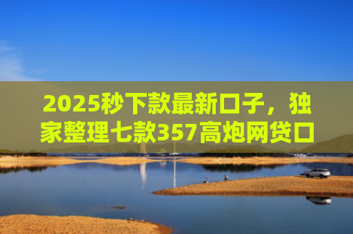 2025秒下款最新口子，独家整理七款357高炮网贷口子下款
