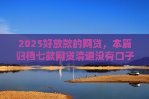 2025好放款的网贷，本篇归档七款网贷清退没有口子下款