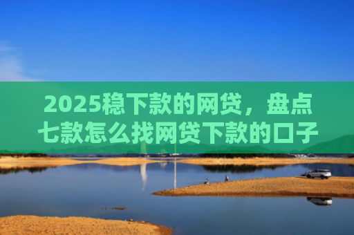 2025稳下款的网贷，盘点七款怎么找网贷下款的口子