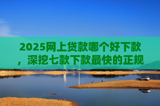 2025网上贷款哪个好下款，深挖七款下款最快的正规网贷口子