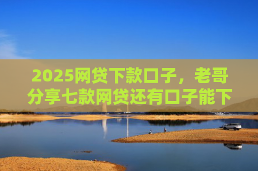 2025网贷下款口子，老哥分享七款网贷还有口子能下款吗