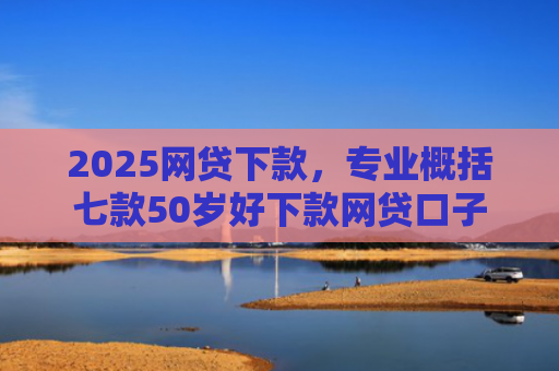 2025网贷下款，专业概括七款50岁好下款网贷口子