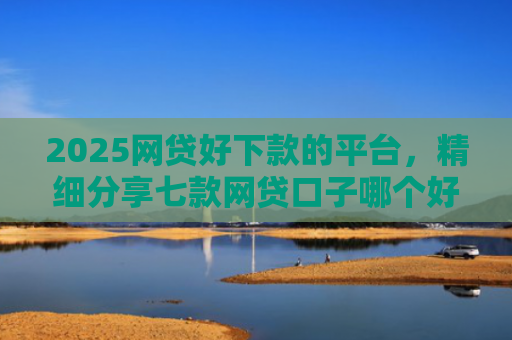 2025网贷好下款的平台，精细分享七款网贷口子哪个好下款呢