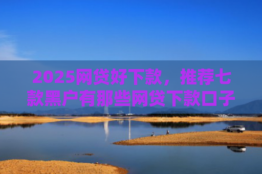 2025网贷好下款，推荐七款黑户有那些网贷下款口子