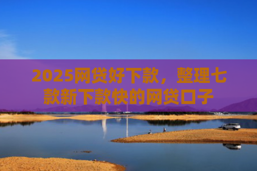 2025网贷好下款，整理七款新下款快的网贷口子