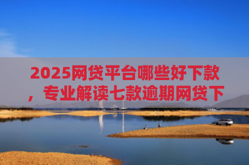 2025网贷平台哪些好下款，专业解读七款逾期网贷下款的口子吗