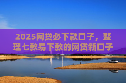 2025网贷必下款口子，整理七款易下款的网贷新口子