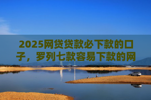 2025网贷贷款必下款的口子，罗列七款容易下款的网贷口子分享