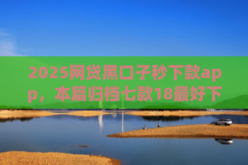 2025网贷黑口子秒下款app，本篇归档七款18最好下款的网贷口子
