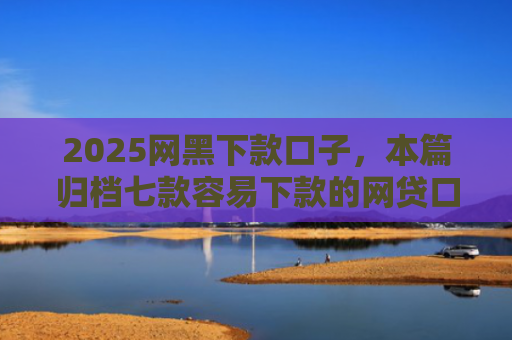 2025网黑下款口子，本篇归档七款容易下款的网贷口子高炮