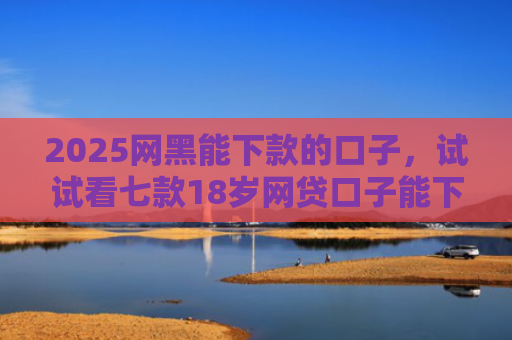 2025网黑能下款的口子，试试看七款18岁网贷口子能下款