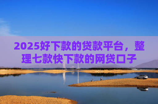 2025好下款的贷款平台，整理七款快下款的网贷口子
