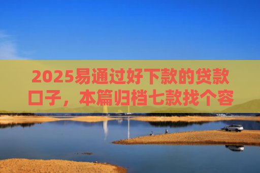 2025易通过好下款的贷款口子，本篇归档七款找个容易下款的网贷口子