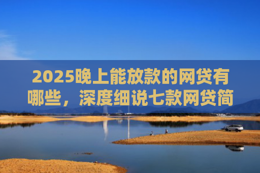 2025晚上能放款的网贷有哪些，深度细说七款网贷简单好下款的口子